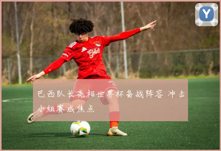 巴西队长亮相世界杯备战阵容 冲击小组赛成焦点