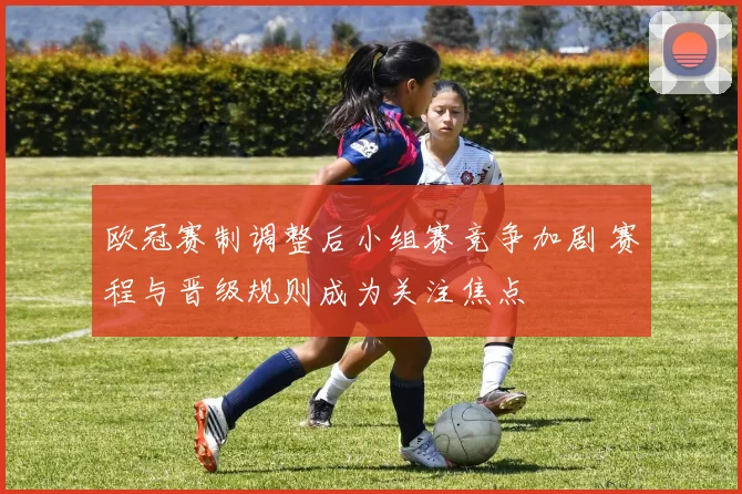 欧冠赛制调整后小组赛竞争加剧 赛程与晋级规则成为关注焦点